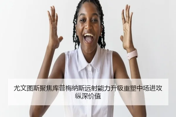 尤文图斯聚焦库普梅纳斯远射能力升级重塑中场进攻纵深价值
