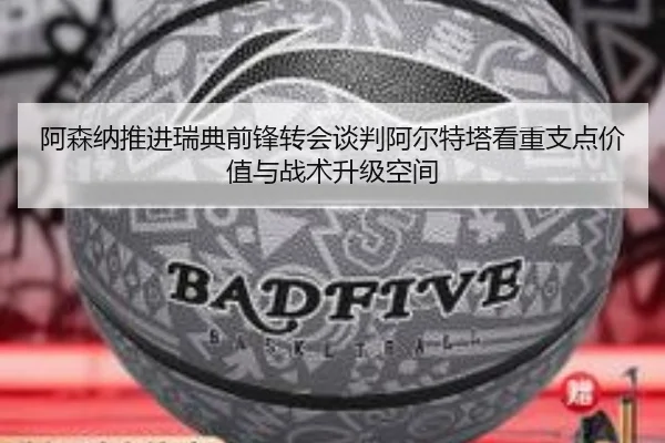 阿森纳推进瑞典前锋转会谈判阿尔特塔看重支点价值与战术升级空间