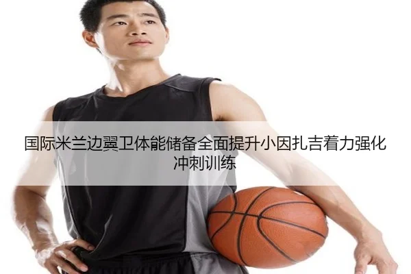 国际米兰边翼卫体能储备全面提升小因扎吉着力强化冲刺训练