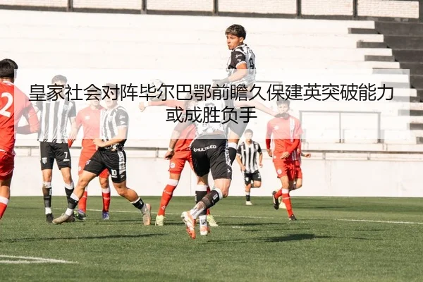 皇家社会对阵毕尔巴鄂前瞻久保建英突破能力或成胜负手