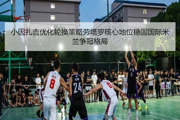 小因扎吉优化轮换策略劳塔罗核心地位稳固国际米兰争冠格局